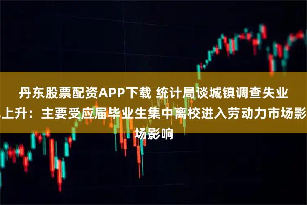 丹东股票配资APP下载 统计局谈城镇调查失业率上升：主要受应届毕业生集中离校进入劳动力市场影响