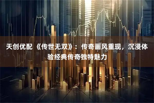 天创优配 《传世无双》：传奇画风重现，沉浸体验经典传奇独特魅力