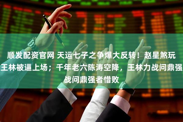 顺发配资官网 天运七子之争爆大反转！赵星煞玩失踪，王林被逼上场；千年老六陈涛空降，王林力战问鼎强者惜败