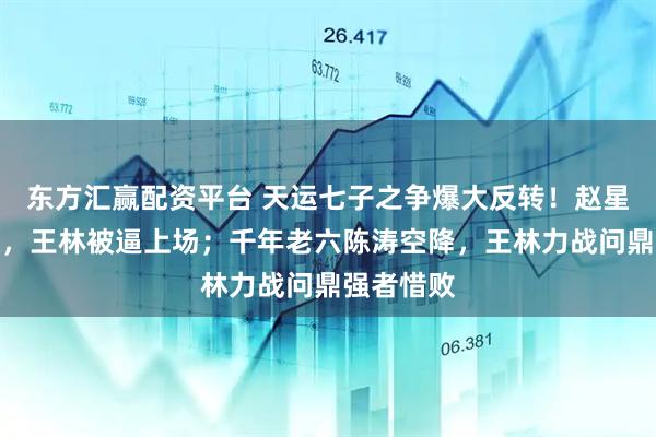 东方汇赢配资平台 天运七子之争爆大反转！赵星煞玩失踪，王林被逼上场；千年老六陈涛空降，王林力战问鼎强者惜败