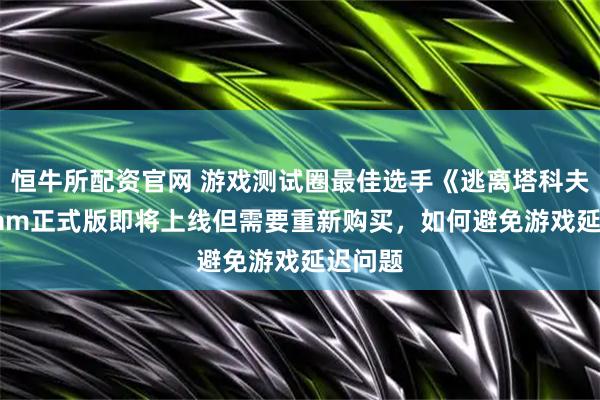 恒牛所配资官网 游戏测试圈最佳选手《逃离塔科夫》Steam正式版即将上线但需要重新购买，如何避免游戏延迟问题
