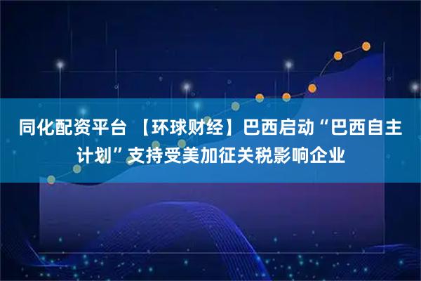 同化配资平台 【环球财经】巴西启动“巴西自主计划”支持受美加征关税影响企业