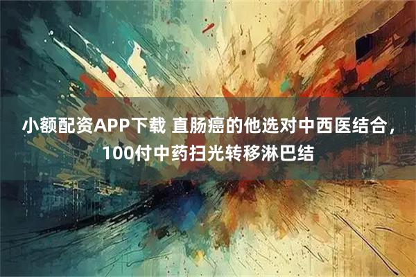 小额配资APP下载 直肠癌的他选对中西医结合，100付中药扫光转移淋巴结