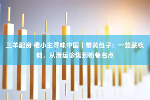 三羊配资 稷小主寻味中国｜蟹黄包子：一笼藏秋韵，从漕运珍馐到街巷名点