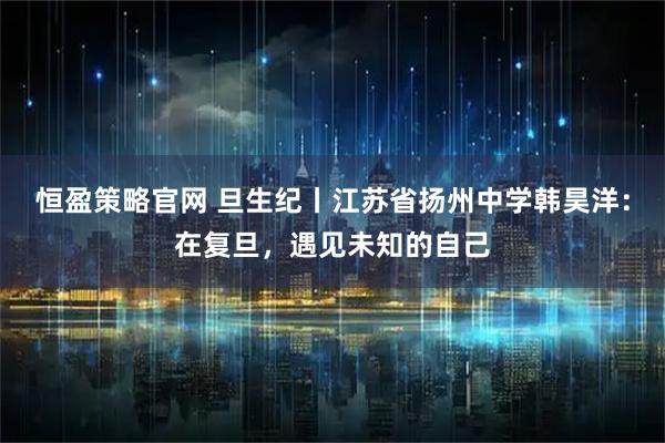 恒盈策略官网 旦生纪丨江苏省扬州中学韩昊洋：在复旦，遇见未知的自己