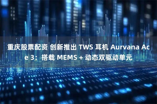 重庆股票配资 创新推出 TWS 耳机 Aurvana Ace 3：搭载 MEMS + 动态双驱动单元