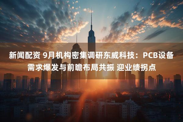 新闻配资 9月机构密集调研东威科技：PCB设备需求爆发与前瞻布局共振 迎业绩拐点