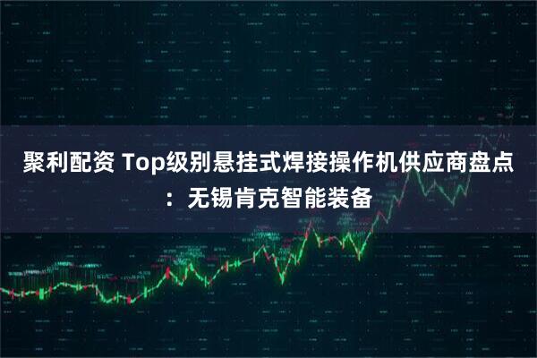 聚利配资 Top级别悬挂式焊接操作机供应商盘点：无锡肯克智能装备