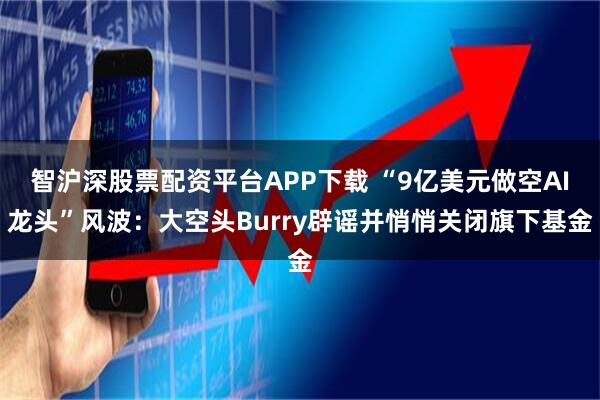 智沪深股票配资平台APP下载 “9亿美元做空AI龙头”风波：大空头Burry辟谣并悄悄关闭旗下基金