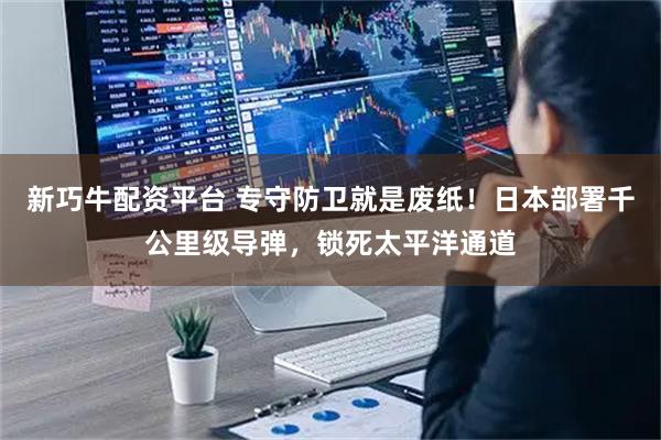 新巧牛配资平台 专守防卫就是废纸！日本部署千公里级导弹，锁死太平洋通道