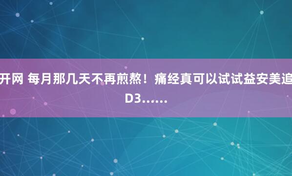 旗开网 每月那几天不再煎熬！痛经真可以试试益安美追光D3......
