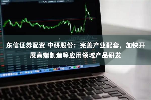 东信证券配资 中研股份：完善产业配套，加快开展高端制造等应用领域产品研发