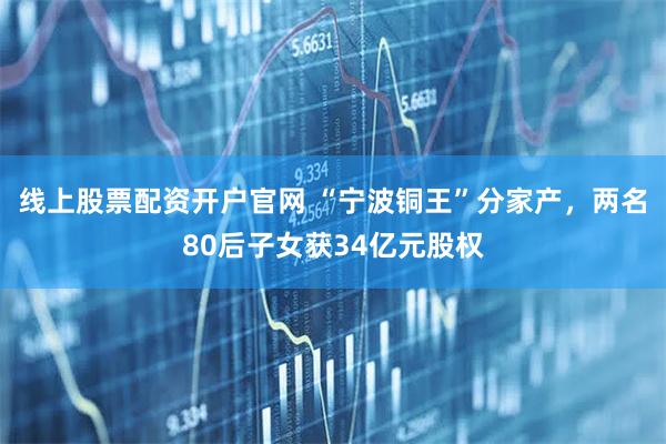 线上股票配资开户官网 “宁波铜王”分家产，两名80后子女获34亿元股权