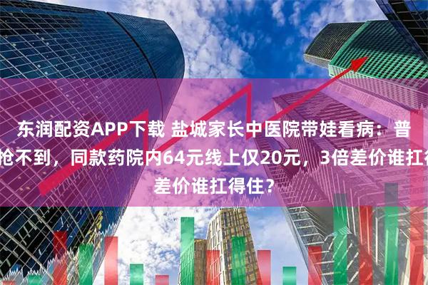 东润配资APP下载 盐城家长中医院带娃看病:普通号抢不到,同款药院内64元线上仅20元,3倍差价谁扛得住?