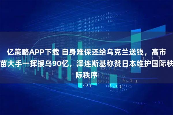 亿策略APP下载 自身难保还给乌克兰送钱，高市早苗大手一挥援乌90亿，泽连斯基称赞日本维护国际秩序