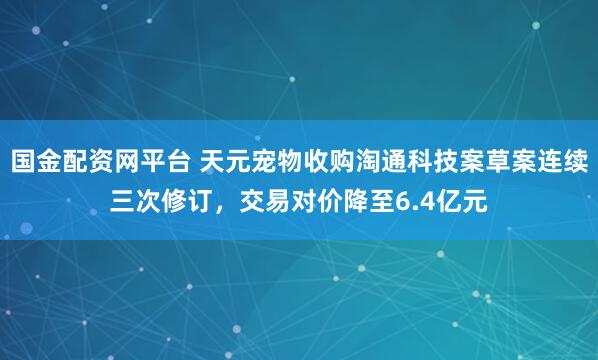 国金配资网平台 天元宠物收购淘通科技案草案连续三次修订，交易对价降至6.4亿元