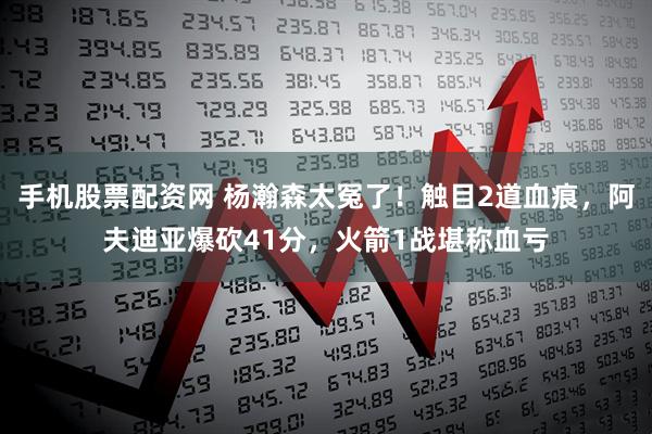 手机股票配资网 杨瀚森太冤了！触目2道血痕，阿夫迪亚爆砍41分，火箭1战堪称血亏