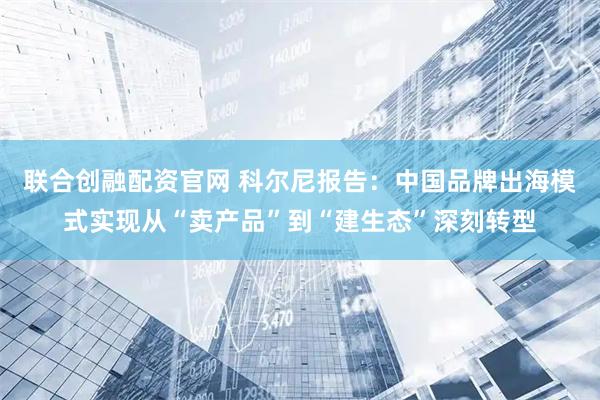 联合创融配资官网 科尔尼报告：中国品牌出海模式实现从“卖产品”到“建生态”深刻转型