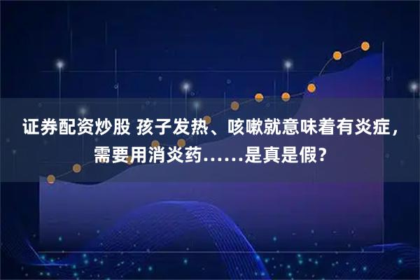 证券配资炒股 孩子发热、咳嗽就意味着有炎症，需要用消炎药……是真是假？