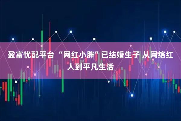 盈富忧配平台 “网红小胖”已结婚生子 从网络红人到平凡生活