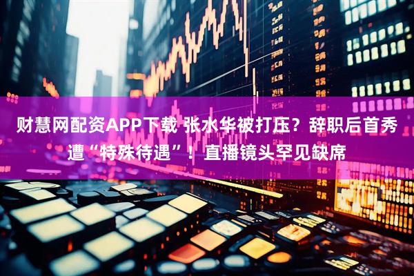 财慧网配资APP下载 张水华被打压？辞职后首秀遭“特殊待遇”！直播镜头罕见缺席