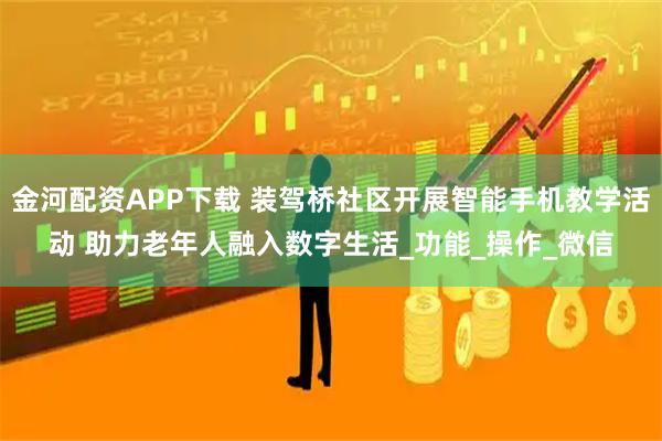 金河配资APP下载 装驾桥社区开展智能手机教学活动 助力老年人融入数字生活_功能_操作_微信