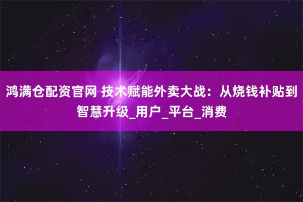 鸿满仓配资官网 技术赋能外卖大战：从烧钱补贴到智慧升级_用户_平台_消费