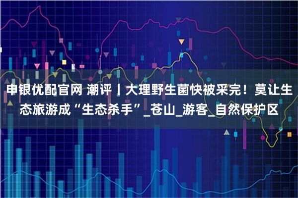 申银优配官网 潮评丨大理野生菌快被采完！莫让生态旅游成“生态杀手”_苍山_游客_自然保护区