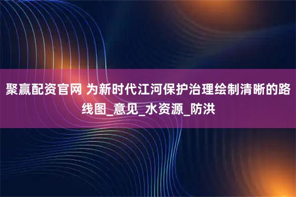聚赢配资官网 为新时代江河保护治理绘制清晰的路线图_意见_水资源_防洪