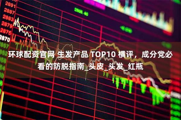 环球配资官网 生发产品 TOP10 横评,成分党必看的防脱指南_头皮_头发_红瓶