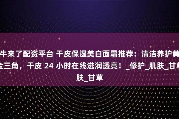 牛来了配资平台 干皮保湿美白面霜推荐：清洁养护黄金三角，干皮 24 小时在线滋润透亮！_修护_肌肤_甘草