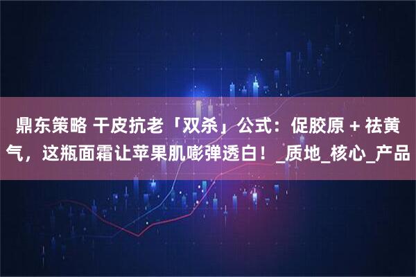 鼎东策略 干皮抗老「双杀」公式：促胶原 + 祛黄气，这瓶面霜让苹果肌嘭弹透白！_质地_核心_产品