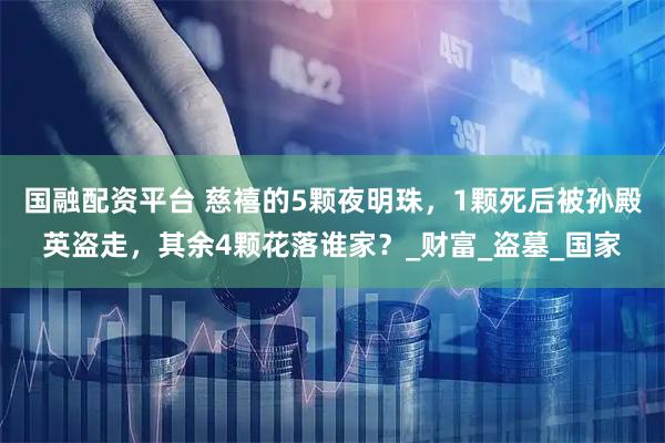 国融配资平台 慈禧的5颗夜明珠，1颗死后被孙殿英盗走，其余4颗花落谁家？_财富_盗墓_国家