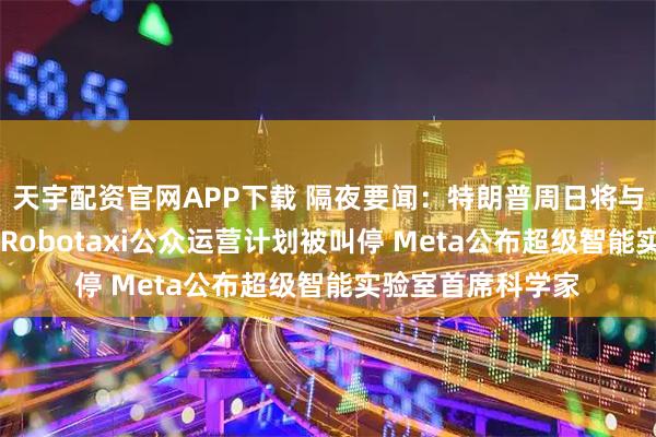 天宇配资官网APP下载 隔夜要闻：特朗普周日将与欧盟会面 特斯拉Robotaxi公众运营计划被叫停 Meta公布超级智能实验室首席科学家