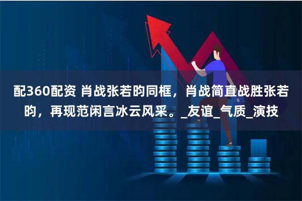 配360配资 肖战张若昀同框，肖战简直战胜张若昀，再现范闲言冰云风采。_友谊_气质_演技
