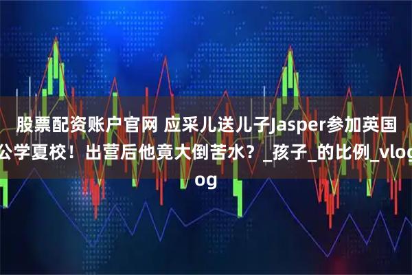 股票配资账户官网 应采儿送儿子Jasper参加英国公学夏校！出营后他竟大倒苦水？_孩子_的比例_vlog