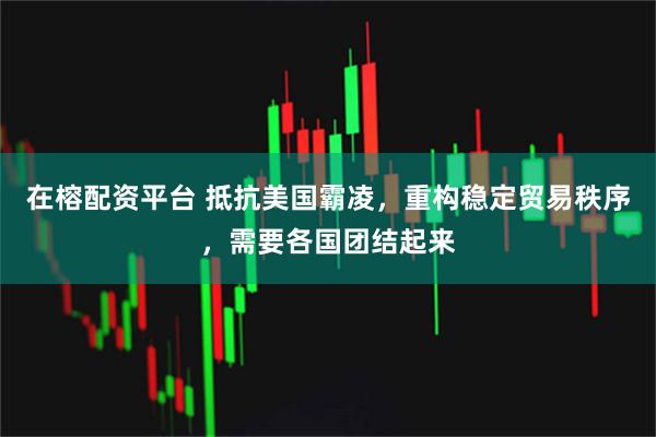 在榕配资平台 抵抗美国霸凌，重构稳定贸易秩序，需要各国团结起来