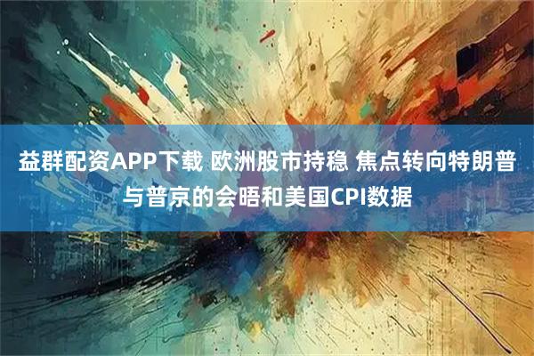 益群配资APP下载 欧洲股市持稳 焦点转向特朗普与普京的会晤和美国CPI数据