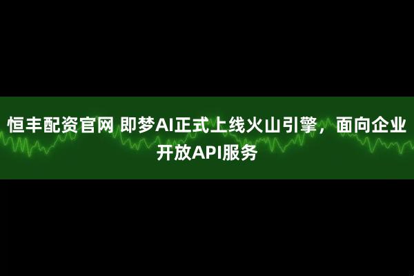 恒丰配资官网 即梦AI正式上线火山引擎，面向企业开放API服务