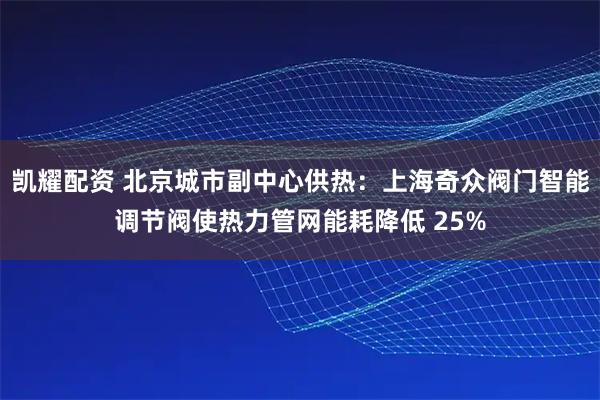 凯耀配资 北京城市副中心供热：上海奇众阀门智能调节阀使热力管网能耗降低 25%