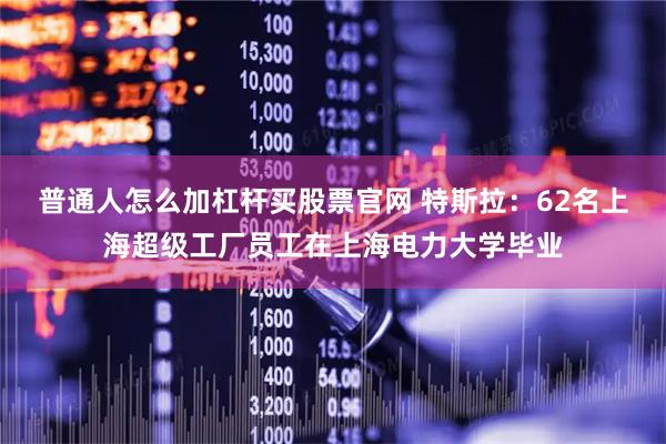 普通人怎么加杠杆买股票官网 特斯拉：62名上海超级工厂员工在上海电力大学毕业