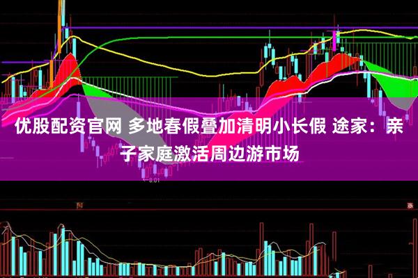 优股配资官网 多地春假叠加清明小长假 途家：亲子家庭激活周边游市场