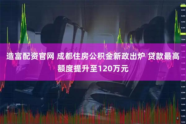 造富配资官网 成都住房公积金新政出炉 贷款最高额度提升至120万元