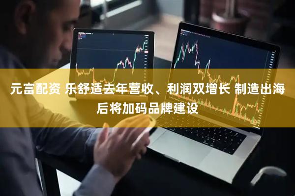元富配资 乐舒适去年营收、利润双增长 制造出海后将加码品牌建设
